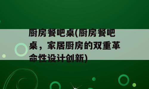 厨房餐吧桌(厨房餐吧桌，家居厨房的双重革命性设计创新)