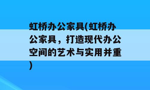虹桥办公家具(虹桥办公家具，打造现代办公空间的艺术与实用并重)
