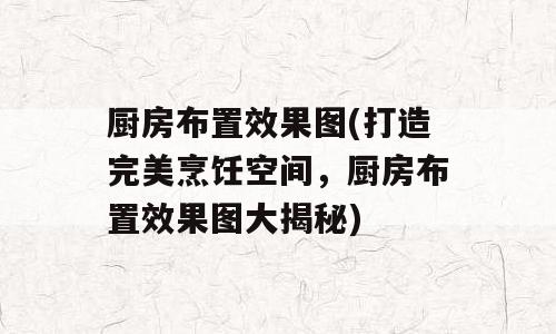 厨房布置效果图(打造完美烹饪空间，厨房布置效果图大揭秘)