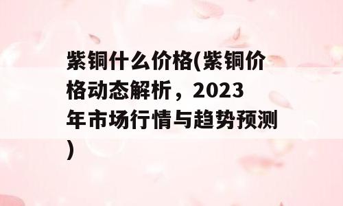紫铜什么价格(紫铜价格动态解析，2023年市场行情与趋势预测)