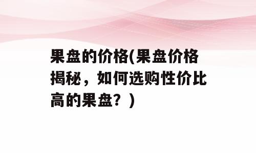 果盘的价格(果盘价格揭秘，如何选购性价比高的果盘？)