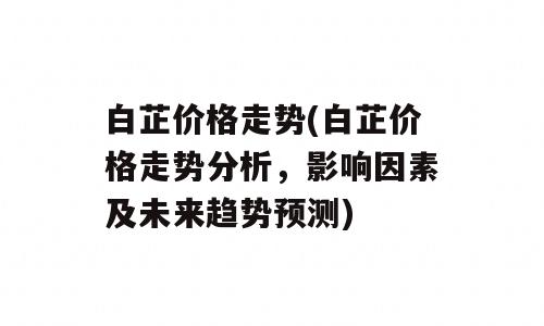 白芷价格走势(白芷价格走势分析，影响因素及未来趋势预测)
