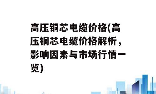 高压铜芯电缆价格(高压铜芯电缆价格解析，影响因素与市场行情一览)