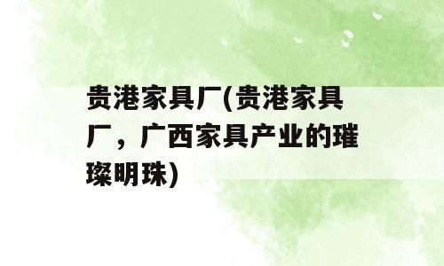 贵港家具厂(贵港家具厂，广西家具产业的璀璨明珠)