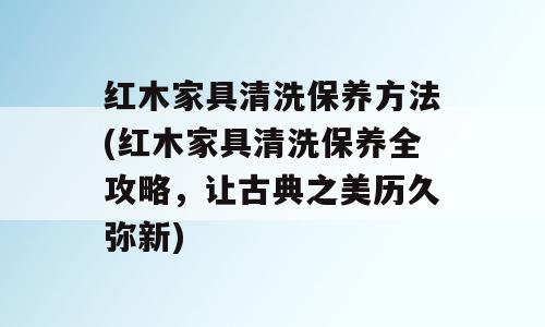 红木家具清洗保养方法(红木家具清洗保养全攻略，让古典之美历久弥新)