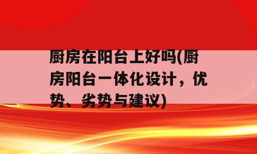 厨房在阳台上好吗(厨房阳台一体化设计，优势、劣势与建议)