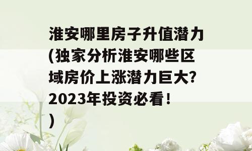淮安哪里房子升值潜力(独家分析淮安哪些区域房价上涨潜力巨大？2023年投资必看！)