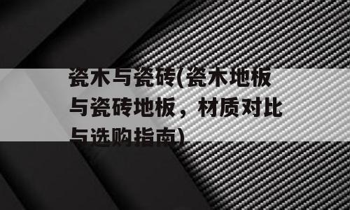瓷木与瓷砖(瓷木地板与瓷砖地板，材质对比与选购指南)