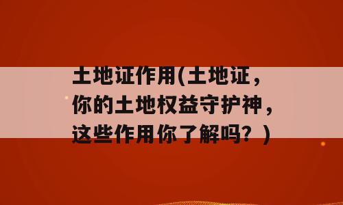 土地证作用(土地证，你的土地权益守护神，这些作用你了解吗？)