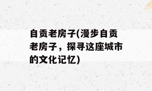 自贡老房子(漫步自贡老房子，探寻这座城市的文化记忆)