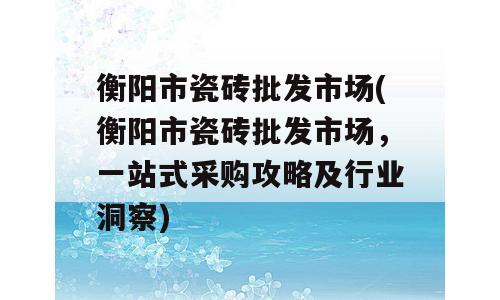 衡阳市瓷砖批发市场(衡阳市瓷砖批发市场，一站式采购攻略及行业洞察)