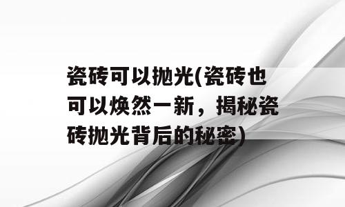 瓷砖可以抛光(瓷砖也可以焕然一新，揭秘瓷砖抛光背后的秘密)