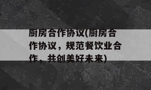 厨房合作协议(厨房合作协议，规范餐饮业合作，共创美好未来)