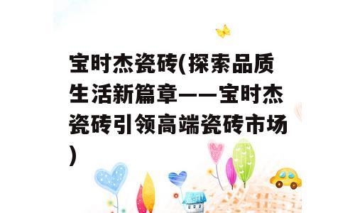 宝时杰瓷砖(探索品质生活新篇章——宝时杰瓷砖引领高端瓷砖市场)