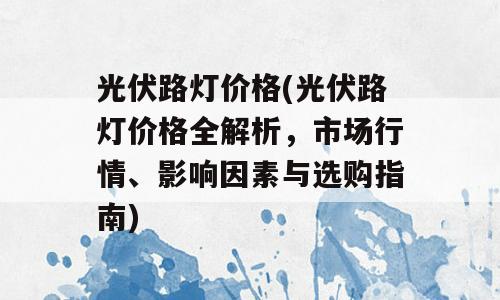 光伏路灯价格(光伏路灯价格全解析，市场行情、影响因素与选购指南)