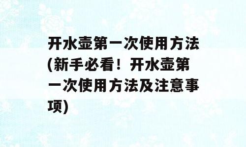 开水壶第一次使用方法(新手必看！开水壶第一次使用方法及注意事项)