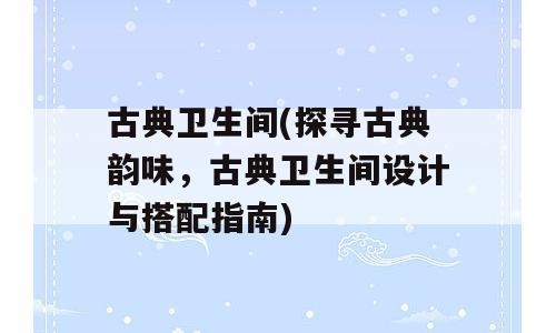 古典卫生间(探寻古典韵味，古典卫生间设计与搭配指南)