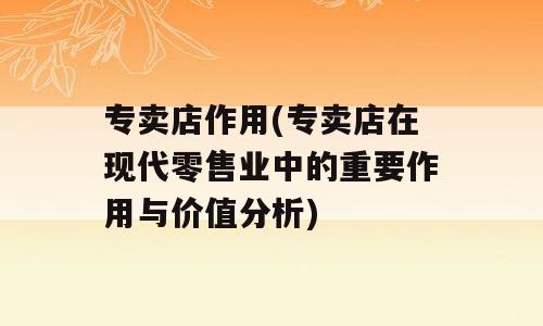 专卖店作用(专卖店在现代零售业中的重要作用与价值分析)