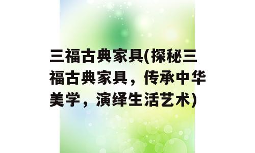 三福古典家具(探秘三福古典家具，传承中华美学，演绎生活艺术)
