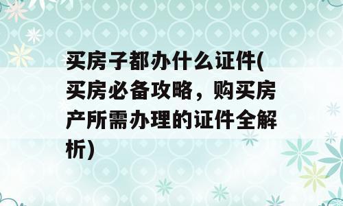 买房子都办什么证件(买房必备攻略，购买房产所需办理的证件全解析)