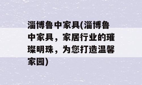淄博鲁中家具(淄博鲁中家具，家居行业的璀璨明珠，为您打造温馨家园)