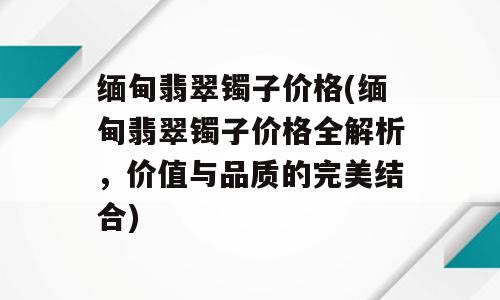 缅甸翡翠镯子价格(缅甸翡翠镯子价格全解析，价值与品质的完美结合)