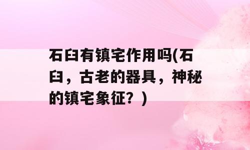石臼有镇宅作用吗(石臼，古老的器具，神秘的镇宅象征？)