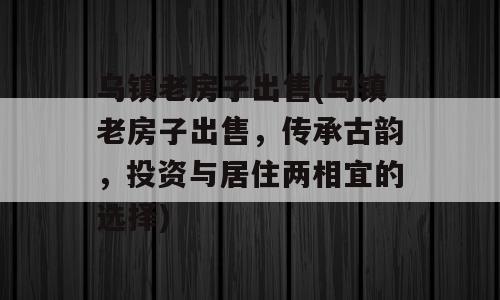 乌镇老房子出售(乌镇老房子出售，传承古韵，投资与居住两相宜的选择)