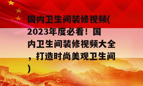 国内卫生间装修视频(2023年度必看！国内卫生间装修视频大全，打造时尚美观卫生间)