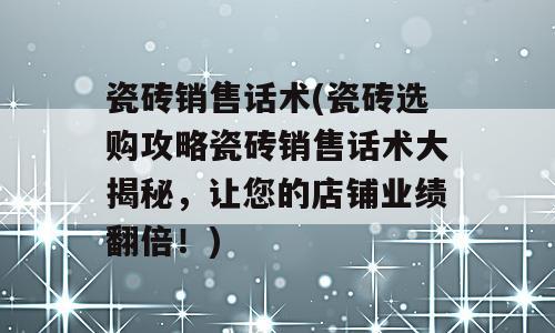 瓷砖销售话术(瓷砖选购攻略瓷砖销售话术大揭秘，让您的店铺业绩翻倍！)