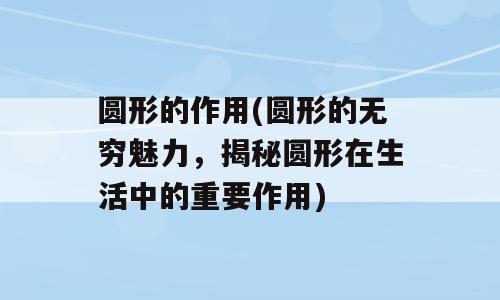 圆形的作用(圆形的无穷魅力，揭秘圆形在生活中的重要作用)