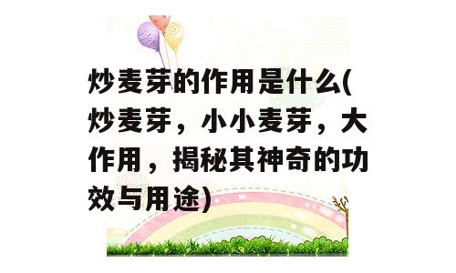 炒麦芽的作用是什么(炒麦芽，小小麦芽，大作用，揭秘其神奇的功效与用途)