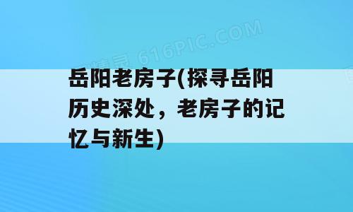 岳阳老房子(探寻岳阳历史深处，老房子的记忆与新生)