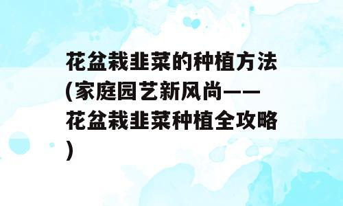 花盆栽韭菜的种植方法(家庭园艺新风尚——花盆栽韭菜种植全攻略)