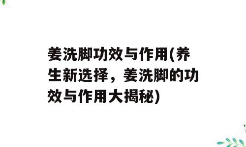 姜洗脚功效与作用(养生新选择，姜洗脚的功效与作用大揭秘)