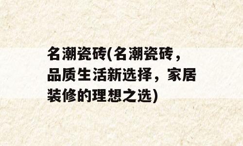 名潮瓷砖(名潮瓷砖，品质生活新选择，家居装修的理想之选)