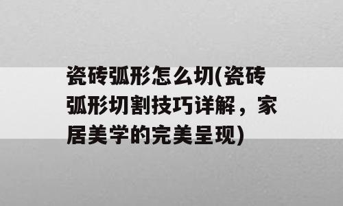 瓷砖弧形怎么切(瓷砖弧形切割技巧详解，家居美学的完美呈现)