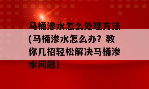 马桶渗水怎么处理方法(马桶渗水怎么办？教你几招轻松解决马桶渗水问题)