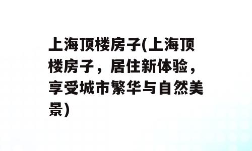 上海顶楼房子(上海顶楼房子，居住新体验，享受城市繁华与自然美景)