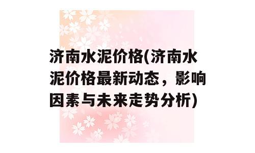 济南水泥价格(济南水泥价格最新动态，影响因素与未来走势分析)