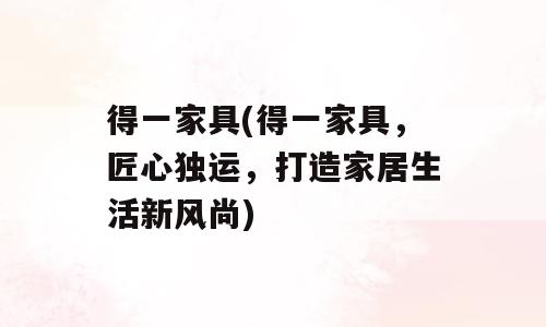 得一家具(得一家具，匠心独运，打造家居生活新风尚)