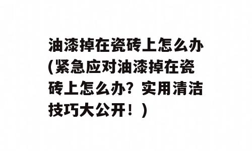 油漆掉在瓷砖上怎么办(紧急应对油漆掉在瓷砖上怎么办？实用清洁技巧大公开！)