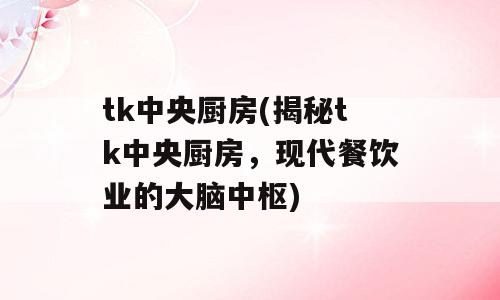 tk中央厨房(揭秘tk中央厨房，现代餐饮业的大脑中枢)
