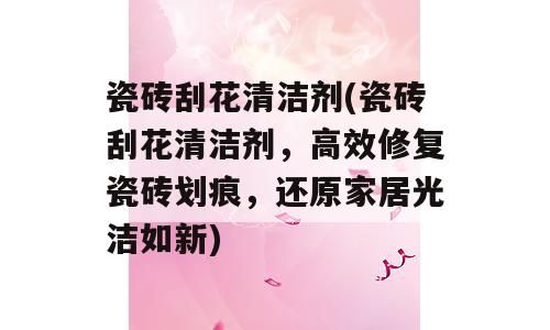瓷砖刮花清洁剂(瓷砖刮花清洁剂，高效修复瓷砖划痕，还原家居光洁如新)