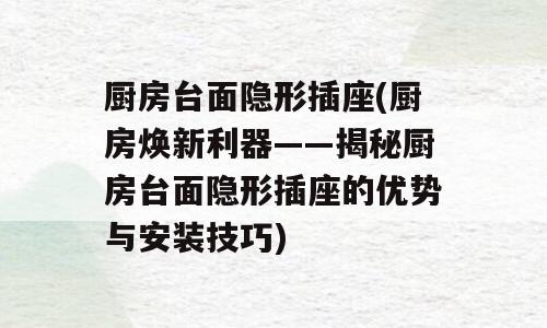 厨房台面隐形插座(厨房焕新利器——揭秘厨房台面隐形插座的优势与安装技巧)