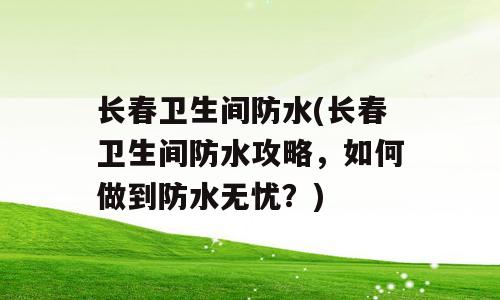 长春卫生间防水(长春卫生间防水攻略，如何做到防水无忧？)