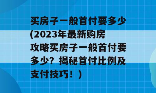 买房子一般首付要多少(2023年最新购房攻略买房子一般首付要多少？揭秘首付比例及支付技巧！)