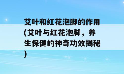 艾叶和红花泡脚的作用(艾叶与红花泡脚，养生保健的神奇功效揭秘)