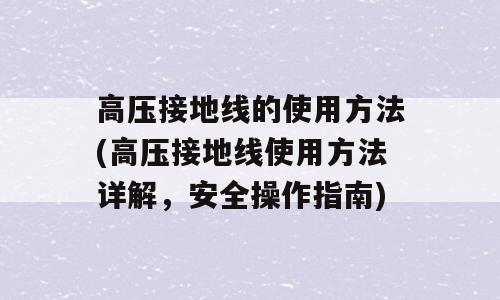 高压接地线的使用方法(高压接地线使用方法详解，安全操作指南)