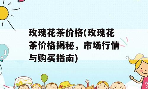 玫瑰花茶价格(玫瑰花茶价格揭秘，市场行情与购买指南)